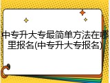 中专升大专最简单方法在哪里报名(中专升大专报名)