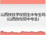 山西技校学校招生中专生吗(山西技校招中专生)