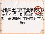 湖北国土资源职业学院可以专升本吗，如何操作(湖北国土资源职业学院专升本流程)