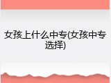 女孩上什么中专(女孩中专选择)