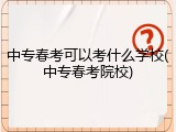 中专春考可以考什么学校(中专春考院校)