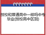 技校和普通高中一样吗中专毕业(技校高中区别)