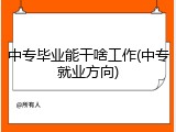中专毕业能干啥工作(中专就业方向)