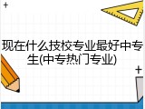 现在什么技校专业最好中专生(中专热门专业)