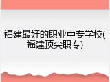 福建最好的职业中专学校(福建顶尖职专)