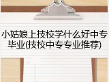 小姑娘上技校学什么好中专毕业(技校中专专业推荐)