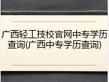 广西轻工技校官网中专学历查询(广西中专学历查询)