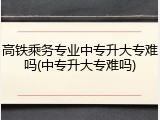 高铁乘务专业中专升大专难吗(中专升大专难吗)