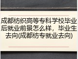 成都纺织高等专科学校毕业后就业前景怎么样，毕业生去向(成都纺专就业去向)