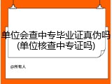 单位会查中专毕业证真伪吗(单位核查中专证吗)