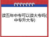 读五年中专可以读大专吗(中专升大专)