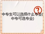 中专生可以选择什么专业(中专可选专业)