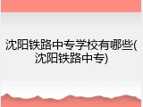 沈阳铁路中专学校有哪些(沈阳铁路中专)