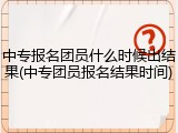 中专报名团员什么时候出结果(中专团员报名结果时间)