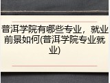 普洱学院有哪些专业，就业前景如何(普洱学院专业就业)