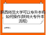 陕西师范大学可以专升本吗，如何操作(陕师大专升本流程)