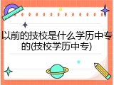 以前的技校是什么学历中专的(技校学历中专)