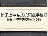 孩子上中专技校职业学校好吗(中专技校好不好)
