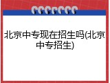 北京中专现在招生吗(北京中专招生)