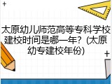 太原幼儿师范高等专科学校建校时间是哪一年？(太原幼专建校年份)
