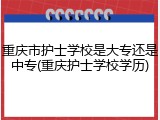 重庆市护士学校是大专还是中专(重庆护士学校学历)