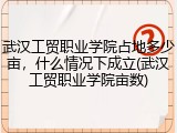 武汉工贸职业学院占地多少亩，什么情况下成立(武汉工贸职业学院亩数)