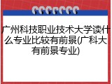 广州科技职业技术大学读什么专业比较有前景(广科大有前景专业)