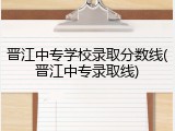 晋江中专学校录取分数线(晋江中专录取线)