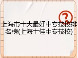上海市十大最好中专技校排名榜(上海十佳中专技校)