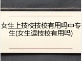 女生上技校技校有用吗中专生(女生读技校有用吗)
