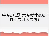 中专护理升大专考什么(护理中专升大专考)