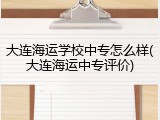 大连海运学校中专怎么样(大连海运中专评价)