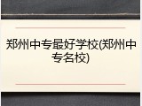 郑州中专最好学校(郑州中专名校)