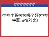 中专中职技校哪个好(中专中职技校对比)