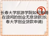 长春大学旅游学院如何申请在读间的创业无息贷款(长春大学创业贷款申请)