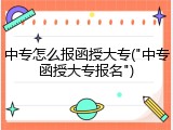 中专怎么报函授大专("中专函授大专报名")