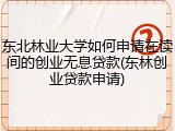 东北林业大学如何申请在读间的创业无息贷款(东林创业贷款申请)