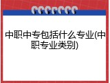 中职中专包括什么专业(中职专业类别)