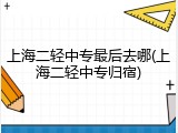 上海二轻中专最后去哪(上海二轻中专归宿)