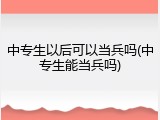中专生以后可以当兵吗(中专生能当兵吗)