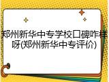 郑州新华中专学校口碑咋样呀(郑州新华中专评价)