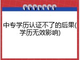 中专学历认证不了的后果(学历无效影响)