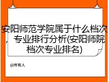 安阳师范学院属于什么档次，专业排行分析(安阳师院档次专业排名)