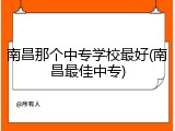 南昌那个中专学校最好(南昌最佳中专)