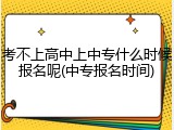 考不上高中上中专什么时候报名呢(中专报名时间)