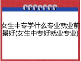 女生中专学什么专业就业前景好(女生中专好就业专业)