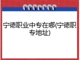 宁德职业中专在哪(宁德职专地址)