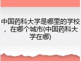 中国药科大学是哪里的学校，在哪个城市(中国药科大学在哪)