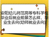 安阳幼儿师范高等专科学校毕业后就业前景怎么样，毕业生去向(幼师就业去向)