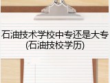 石油技术学校中专还是大专(石油技校学历)